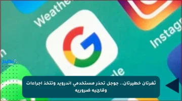 ثغرتان خطيرتان.. جوجل تحذر مستخدمي أندرويد وتتخذ إجراءات وقائية ضرورية